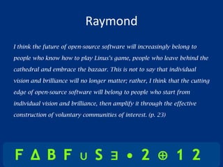 Raymond
I think the future of open-source software will increasingly belong to

people who know how to play Linus’s game, people who leave behind the

cathedral and embrace the bazaar. This is not to say that individual

vision and brilliance will no longer matter; rather, I think that the cutting

edge of open-source software will belong to people who start from

individual vision and brilliance, then amplify it through the effective

construction of voluntary communities of interest. (p. 23)
 