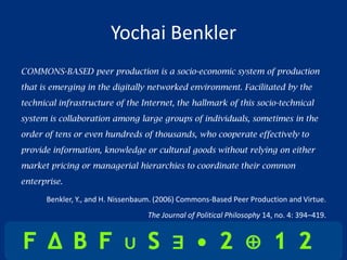 Yochai Benkler
COMMONS-BASED peer production is a socio-economic system of production
that is emerging in the digitally networked environment. Facilitated by the
technical infrastructure of the Internet, the hallmark of this socio-technical
system is collaboration among large groups of individuals, sometimes in the
order of tens or even hundreds of thousands, who cooperate effectively to
provide information, knowledge or cultural goods without relying on either
market pricing or managerial hierarchies to coordinate their common
enterprise.

      Benkler, Y., and H. Nissenbaum. (2006) Commons-Based Peer Production and Virtue.
                                   The Journal of Political Philosophy 14, no. 4: 394–419.
 