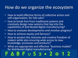 How do we organize the ecosystem
• How to build effective forms of collective action and
  self-organisation, for Fab Labs?
• how to break free from traditional systems and
  creatively design new systems that tap into the
  capabilities of distributed digital manufacturing?
• How to evaluate developments and monitor progress?
• How to achieve equity and fairness?
• How to protect the interests and creative freedom of
  makers while also ensuring wide access to new
  knowledge, processes and products?
• What are appropriate and effective “business models”
  for distributed digital manufacturing?
 