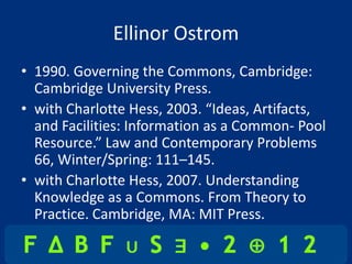 Ellinor Ostrom
• 1990. Governing the Commons, Cambridge:
  Cambridge University Press.
• with Charlotte Hess, 2003. “Ideas, Artifacts,
  and Facilities: Information as a Common- Pool
  Resource.” Law and Contemporary Problems
  66, Winter/Spring: 111–145.
• with Charlotte Hess, 2007. Understanding
  Knowledge as a Commons. From Theory to
  Practice. Cambridge, MA: MIT Press.
 