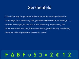 Gershenfeld
[T]he killer app for personal fabrication in the developed world is

technology for a market of one, personal expression in technology (…).

And the killer app for the rest of the planet is [to overcome] the

instrumentation and the fabrication divide, people locally developing

solutions to local problems. (TED talk, 2006)
 