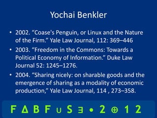 Yochai Benkler
• 2002. “Coase's Penguin, or Linux and the Nature
  of the Firm.” Yale Law Journal, 112: 369–446
• 2003. “Freedom in the Commons: Towards a
  Political Economy of Information.” Duke Law
  Journal 52: 1245–1276.
• 2004. “Sharing nicely: on sharable goods and the
  emergence of sharing as a modality of economic
  production,” Yale Law Journal, 114 , 273–358.
 