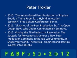 Peter Troxler
• 2010. “Commons-Based Peer-Production of Physical
  Goods Is There Room for a Hybrid Innovation
  Ecology?.” Free Culture Conference, Berlin.
• 2011. “Libraries of the Peer Production Era.” In: Open
  Design Now. Why Design Cannot Remain Exclusive.
• 2012. Making the Third Industrial Revolution. The
  Struggle for Polycentric Structures a New Peer-
  Production Commons in the Fab Lab Community. In:
  Shape your world. Theoretical, empirical and practical
  insights into FabLabs.
 