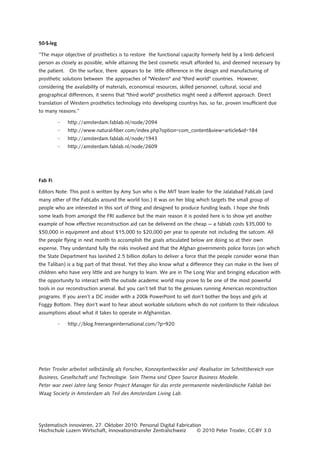 Systematisch innovieren, 27. Oktober 2010: Personal Digital Fabrication
Hochschule Luzern Wirtschaft, Innovationstransfer Zentralschweiz © 2010 Peter Troxler, CC-BY 3.0
50-$-leg
“The major objective of prosthetics is to restore the functional capacity formerly held by a limb deficient
person as closely as possible, while attaining the best cosmetic result afforded to, and deemed necessary by
the patient. On the surface, there appears to be little difference in the design and manufacturing of
prosthetic solutions between the approaches of "Western" and "third world" countries. However,
considering the availability of materials, economical resources, skilled personnel, cultural, social and
geographical differences, it seems that "third world" prosthetics might need a different approach. Direct
translation of Western prosthetics technology into developing countrys has, so far, proven insufficient due
to many reasons.”
· http://amsterdam.fablab.nl/node/2094
· http://www.natural-fiber.com/index.php?option=com_content&view=article&id=184
· http://amsterdam.fablab.nl/node/1943
· http://amsterdam.fablab.nl/node/2609
Fab Fi
Editors Note: This post is written by Amy Sun who is the MIT team leader for the Jalalabad FabLab (and
many other of the FabLabs around the world too.) It was on her blog which targets the small group of
people who are interested in this sort of thing and designed to produce funding leads. I hope she finds
some leads from amongst the FRI audience but the main reason it is posted here is to show yet another
example of how effective reconstruction aid can be delivered on the cheap — a fablab costs $35,000 to
$50,000 in equipment and about $15,000 to $20,000 per year to operate not including the satcom. All
the people flying in next month to accomplish the goals articulated below are doing so at their own
expense. They understand fully the risks involved and that the Afghan governments police forces (on which
the State Department has lavished 2.5 billion dollars to deliver a force that the people consider worse than
the Taliban) is a big part of that threat. Yet they also know what a difference they can make in the lives of
children who have very little and are hungry to learn. We are in The Long War and bringing education with
the opportunity to interact with the outside academic world may prove to be one of the most powerful
tools in our reconstruction arsenal. But you can’t tell that to the geniuses running American reconstruction
programs. If you aren’t a DC insider with a 200k PowerPoint to sell don’t bother the boys and girls at
Foggy Bottom. They don’t want to hear about workable solutions which do not conform to their ridiculous
assumptions about what it takes to operate in Afghanistan.
· http://blog.freerangeinternational.com/?p=920
Peter Troxler arbeitet selbständig als Forscher, Konzeptentwickler und -Realisator im Schnittbereich von
Business, Gesellschaft und Technologie. Sein Thema sind Open Source Business Modelle.
Peter war zwei Jahre lang Senior Project Manager für das erste permanente niederländische Fablab bei
Waag Society in Amsterdam als Teil des Amsterdam Living Lab.
 