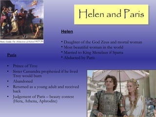 Helen and Paris Paris Prince of Troy Sister Cassandra prophesied if he lived Troy would burn Abandoned Returned as a young adult and received back Judgement of Paris – beauty contest (Hera, Athena, Aphrodite) Helen Daughter of the God Zeus and mortal woman Most beautiful woman in the world Married to King Menelaus if Sparta Abducted by Paris 