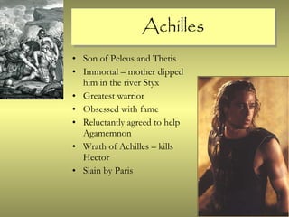 Achilles Son of Peleus and Thetis Immortal – mother dipped him in the river Styx Greatest warrior Obsessed with fame Reluctantly agreed to help Agamemnon Wrath of Achilles – kills Hector Slain by Paris 