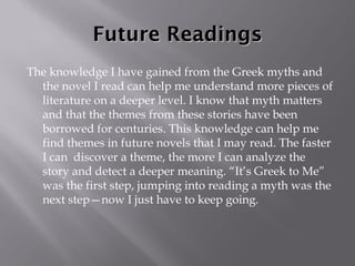 Future Readings The knowledge I have gained from the Greek myths and the novel I read can help me understand more pieces of literature on a deeper level. I know that myth matters and that the themes from these stories have been borrowed for centuries. This knowledge can help me find themes in future novels that I may read. The faster I can  discover a theme, the more I can analyze the story and detect a deeper meaning. “It’s Greek to Me” was the first step, jumping into reading a myth was the next step—now I just have to keep going.  