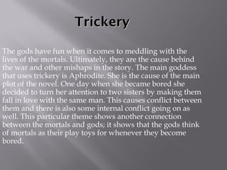 Trickery The gods have fun when it comes to meddling with the lives of the mortals. Ultimately, they are the cause behind the war and other mishaps in the story. The main goddess that uses trickery is Aphrodite. She is the cause of the main plot of the novel. One day when she became bored she decided to turn her attention to two sisters by making them fall in love with the same man. This causes conflict between them and there is also some internal conflict going on as well. This particular theme shows another connection between the mortals and gods; it shows that the gods think of mortals as their play toys for whenever they become bored. 