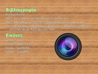 el.wikipedia.org
http://www.hellinon.net/NeesSelides/TrojanWar.htm
http://5465.pblogs.gr/2007/07/h-apagwgh-ths-wraias-elenhs.html
Pierre Grimal,Λεξικό της Ελληνικής και Ρωμαϊκής Μυθολογίας,Εκδόσεις
University Studio Press,Θεσ/νίκη 1991
Google / τροια
Google / Ωραία Ελένη
Google / Κασσάνδρα
Google / Ευχαριστώ
 