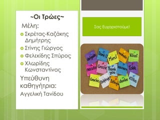 ~Οι Τρώες~
Μέλη:
 Σκρέτας-Καζάκης
Δημήτρης
 Στίνης Γιώργος
 Φελεκίδης Σπύρος
 Χλωρίδης
Κωνσταντίνος
Υπεύθυνη
καθηγήτρια:
Αγγελική Τανίδου
Σας
Ευχαριστούμε!Σας Ευχαριστούμε!
 