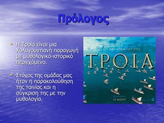 • Η Τροία είναι μια
Χολυγουντιανή παραγωγή
με μυθολογικό-ιστορικό
περιεχόμενο.
• Στόχος της ομάδας μας
ήταν η παρακολούθηση
της ταινίας και η
σύγκριση της με την
μυθολογία.
 