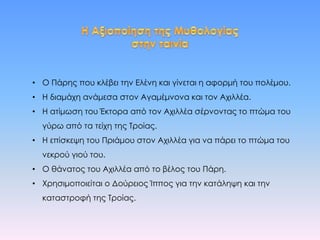 • Ο Πάρης που κλέβει την Ελένη και γίνεται η αφορμή του πολέμου.
• Η διαμάχη ανάμεσα στον Αγαμέμνονα και τον Αχιλλέα.
• Η ατίμωση του Έκτορα από τον Αχιλλέα σέρνοντας το πτώμα του
γύρω από τα τείχη της Τροίας.
• Η επίσκεψη του Πριάμου στον Αχιλλέα για να πάρει το πτώμα του
νεκρού γιού του.
• Ο θάνατος του Αχιλλέα από το βέλος του Πάρη.
• Χρησιμοποιείται ο Δούρειος Ίππος για την κατάληψη και την
καταστροφή της Τροίας.
 