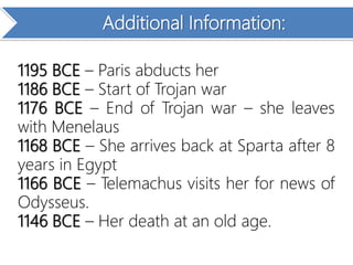 Additional Information:
1195 BCE – Paris abducts her
1186 BCE – Start of Trojan war
1176 BCE – End of Trojan war – she leaves
with Menelaus
1168 BCE – She arrives back at Sparta after 8
years in Egypt
1166 BCE – Telemachus visits her for news of
Odysseus.
1146 BCE – Her death at an old age.
 