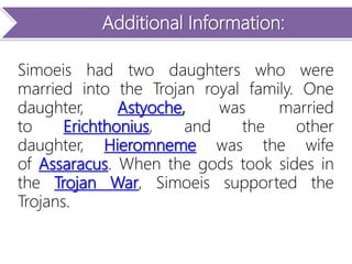 Additional Information:
Simoeis had two daughters who were
married into the Trojan royal family. One
daughter, Astyoche, was married
to Erichthonius, and the other
daughter, Hieromneme was the wife
of Assaracus. When the gods took sides in
the Trojan War, Simoeis supported the
Trojans.
 