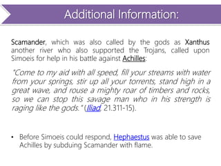 Additional Information:
Scamander, which was also called by the gods as Xanthus
another river who also supported the Trojans, called upon
Simoeis for help in his battle against Achilles:
"Come to my aid with all speed, fill your streams with water
from your springs, stir up all your torrents, stand high in a
great wave, and rouse a mighty roar of timbers and rocks,
so we can stop this savage man who in his strength is
raging like the gods." (Iliad, 21.311-15).
• Before Simoeis could respond, Hephaestus was able to save
Achilles by subduing Scamander with flame.
 