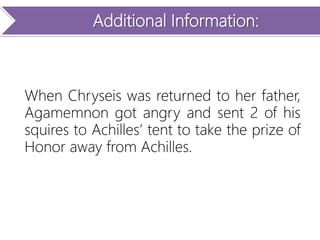 Additional Information:
When Chryseis was returned to her father,
Agamemnon got angry and sent 2 of his
squires to Achilles’ tent to take the prize of
Honor away from Achilles.
 