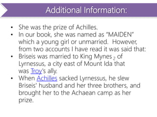 Additional Information:
• She was the prize of Achilles.
• In our book, she was named as “MAIDEN”
which a young girl or unmarried. However,
from two accounts I have read it was said that:
• Briseis was married to King Mynes 2 of
Lyrnessus, a city east of Mount Ida that
was Troy's ally.
• When Achilles sacked Lyrnessus, he slew
Briseis' husband and her three brothers, and
brought her to the Achaean camp as her
prize.
 