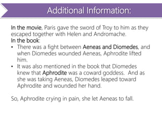 Additional Information:
In the movie, Paris gave the sword of Troy to him as they
escaped together with Helen and Andromache.
In the book:
• There was a fight between Aeneas and Diomedes, and
when Diomedes wounded Aeneas, Aphrodite lifted
him.
• It was also mentioned in the book that Diomedes
knew that Aphrodite was a coward goddess. And as
she was taking Aeneas, Diomedes leaped toward
Aphrodite and wounded her hand.
So, Aphrodite crying in pain, she let Aeneas to fall.
 