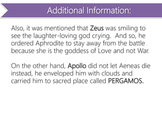 Additional Information:
Also, it was mentioned that Zeus was smiling to
see the laughter-loving god crying. And so, he
ordered Aphrodite to stay away from the battle
because she is the goddess of Love and not War.
On the other hand, Apollo did not let Aeneas die
instead, he enveloped him with clouds and
carried him to sacred place called PERGAMOS.
 