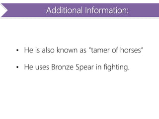 Additional Information:
• He is also known as “tamer of horses”
• He uses Bronze Spear in fighting.
 
