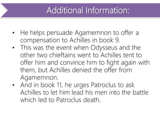 Additional Information:
• He helps persuade Agamemnon to offer a
compensation to Achilles in book 9.
• This was the event when Odysseus and the
other two chieftains went to Achilles tent to
offer him and convince him to fight again with
them, but Achilles denied the offer from
Agamemnon.
• And in book 11, he urges Patroclus to ask
Achilles to let him lead his men into the battle
which led to Patroclus death.
 