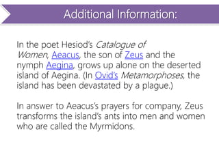 Additional Information:
In the poet Hesiod’s Catalogue of
Women, Aeacus, the son of Zeus and the
nymph Aegina, grows up alone on the deserted
island of Aegina. (In Ovid’s Metamorphoses, the
island has been devastated by a plague.)
In answer to Aeacus’s prayers for company, Zeus
transforms the island’s ants into men and women
who are called the Myrmidons.
 