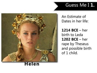 Guess Me I 1.
An Estimate of
Dates in her life:
1214 BCE – her
birth to Leda
1202 BCE – her
rape by Theseus
and possible birth
of 1 child.
Helen
 