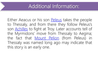 Additional Information:
Either Aeacus or his son Peleus takes the people
to Thessaly, and from there they follow Peleus’s
son Achilles to fight at Troy. Later accounts tell of
the Myrmidons’ move from Thessaly to Aegina;
the fact that Mount Pelion (from Peleus) in
Thessaly was named long ago may indicate that
this story is an early one.
 
