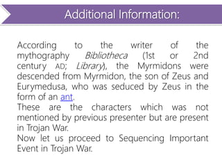 Additional Information:
According to the writer of the
mythography Bibliotheca (1st or 2nd
century AD; Library), the Myrmidons were
descended from Myrmidon, the son of Zeus and
Eurymedusa, who was seduced by Zeus in the
form of an ant.
These are the characters which was not
mentioned by previous presenter but are present
in Trojan War.
Now let us proceed to Sequencing Important
Event in Trojan War.
 