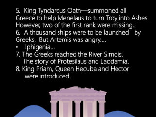 5. King Tyndareus Oath—summoned all
Greece to help Menelaus to turn Troy into Ashes.
However, two of the first rank were missing…
6. A thousand ships were to be launched by
Greeks. But Artemis was angry….
• Iphigenia…
7. The Greeks reached the River Simois.
The story of Protesilaus and Laodamia.
8. King Priam, Queen Hecuba and Hector
zzzwere introduced.
 