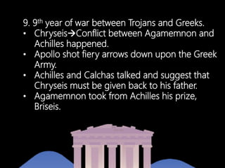 9. 9th year of war between Trojans and Greeks.
• ChryseisConflict between Agamemnon and
Achilles happened.
• Apollo shot fiery arrows down upon the Greek
Army.
• Achilles and Calchas talked and suggest that
Chryseis must be given back to his father.
• Agamemnon took from Achilles his prize,
Briseis.
 