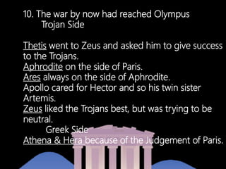 10. The war by now had reached Olympus
Trojan Side
Thetis went to Zeus and asked him to give success
to the Trojans.
Aphrodite on the side of Paris.
Ares always on the side of Aphrodite.
Apollo cared for Hector and so his twin sister
Artemis.
Zeus liked the Trojans best, but was trying to be
neutral.
Greek Side
Athena & Hera because of the Judgement of Paris.
 
