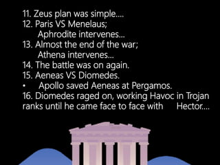11. Zeus plan was simple….
12. Paris VS Menelaus;
Aphrodite intervenes…
13. Almost the end of the war;
Athena intervenes…
14. The battle was on again.
15. Aeneas VS Diomedes.
• Apollo saved Aeneas at Pergamos.
16. Diomedes raged on, working Havoc in Trojan
ranks until he came face to face with Hector….
 