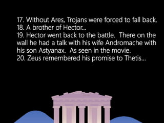 17. Without Ares, Trojans were forced to fall back.
18. A brother of Hector…
19. Hector went back to the battle. There on the
wall he had a talk with his wife Andromache with
his son Astyanax. As seen in the movie.
20. Zeus remembered his promise to Thetis…
 