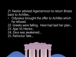 21. Nestor advised Agamemnon to return Briseis
back to Achilles…
• Odysseus brought the offer to Achilles which
he refused.
22. Greeks were falling. Here had laid her plan…
23. Ajax VS Hector…
24. Zeus was awakened…
25. Patroclus’ fate…
 