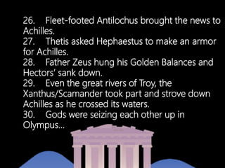26. Fleet-footed Antilochus brought the news to
Achilles.
27. Thetis asked Hephaestus to make an armor
for Achilles.
28. Father Zeus hung his Golden Balances and
Hectors’ sank down.
29. Even the great rivers of Troy, the
Xanthus/Scamander took part and strove down
Achilles as he crossed its waters.
30. Gods were seizing each other up in
Olympus…
 