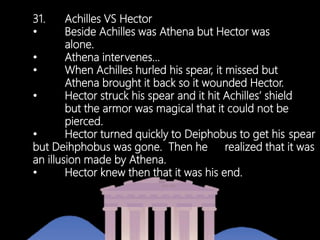 31. Achilles VS Hector
• Beside Achilles was Athena but Hector was
alone.
• Athena intervenes…
• When Achilles hurled his spear, it missed but
Athena brought it back so it wounded Hector.
• Hector struck his spear and it hit Achilles’ shield
but the armor was magical that it could not be
pierced.
• Hector turned quickly to Deiphobus to get his spear
but Deihphobus was gone. Then he realized that it was
an illusion made by Athena.
• Hector knew then that it was his end.
 