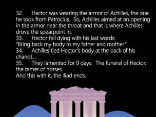 32. Hector was wearing the armor of Achilles, the one
he took from Patroclus. So, Achilles aimed at an opening
in the armor near the throat and that is where Achilles
drove the spearpoint in.
33. Hector fell dying with his last words:
“Bring back my body to my father and mother”
34. Achilles tied Hector’s body at the back of his
chariot…
35. They lamented for 9 days. The funeral of Hector,
the tamer of horses.
And this with it, the Iliad ends.
 