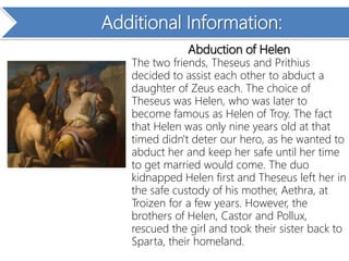 Additional Information:
Abduction of Helen
The two friends, Theseus and Prithius
decided to assist each other to abduct a
daughter of Zeus each. The choice of
Theseus was Helen, who was later to
become famous as Helen of Troy. The fact
that Helen was only nine years old at that
timed didn't deter our hero, as he wanted to
abduct her and keep her safe until her time
to get married would come. The duo
kidnapped Helen first and Theseus left her in
the safe custody of his mother, Aethra, at
Troizen for a few years. However, the
brothers of Helen, Castor and Pollux,
rescued the girl and took their sister back to
Sparta, their homeland.
 