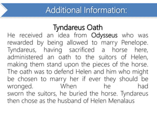 Additional Information:
Tyndareus Oath
He received an idea from Odysseus who was
rewarded by being allowed to marry Penelope.
Tyndareus, having sacrificed a horse here,
administered an oath to the suitors of Helen,
making them stand upon the pieces of the horse.
The oath was to defend Helen and him who might
be chosen to marry her if ever they should be
wronged. When he had
sworn the suitors, he buried the horse. Tyndareus
then chose as the husband of Helen Menalaus
 