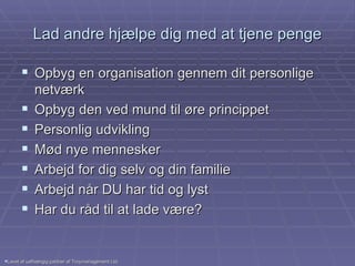 Lad andre hjælpe dig med at tjene penge Opbyg en organisation gennem dit personlige netværk Opbyg den ved mund til øre princippet Personlig udvikling Mød nye mennesker Arbejd for dig selv og din familie Arbejd når DU har tid og lyst Har du råd til at lade være? Lavet af uafhængig partner af Troymanagement Ltd. 
