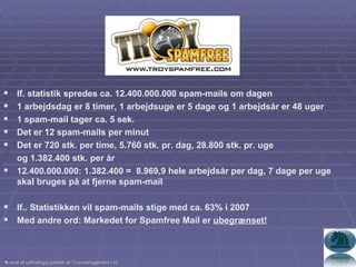 If. statistik spredes ca. 12.400.000.000 spam-mails om dagen 1 arbejdsdag er 8 timer, 1 arbejdsuge er 5 dage og 1 arbejdsår er 48 uger 1 spam-mail tager ca. 5 sek. Det er 12 spam-mails per minut Det er 720 stk. per time, 5.760 stk. pr. dag, 28.800 stk. pr. uge  og 1.382.400 stk. per år 12.400.000.000: 1.382.400 =  8.969,9 hele arbejdsår per dag, 7 dage per uge skal bruges på at fjerne spam-mail If.. Statistikken vil spam-mails stige med ca. 63% i 2007 Med andre ord: Markedet for Spamfree Mail er  ubegrænset! Lavet af uafhængig partner af Troymanagement Ltd. 