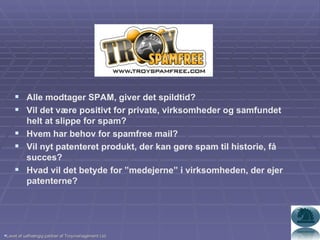 Alle modtager SPAM, giver det spildtid? Vil det være positivt for private, virksomheder og samfundet helt at slippe for spam? Hvem har behov for spamfree mail? Vil nyt patenteret produkt, der kan gøre spam til historie, få succes? Hvad vil det betyde for ”medejerne” i virksomheden, der ejer patenterne?  Lavet af uafhængig partner af Troymanagement Ltd. 