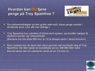 Via reklameindtægter på den gratis web-mail, disse penge samles i dividende pool, som alle kan deltage i Troy Spamfree kan udvikles til klient-mail system, og herefter sælges til eksterne kunder og virksomheder (Siemens har bla afsat 850 mio. kr. til at stoppe spam i deres koncern) Som medejer kan du tjene den store gevinst ved eventuelt salg af Troy Spamfree, når den opnår en kundebase på ca. 500.000 eller mere Derved opnår den en estimeret værdi på ca. 3-5 mia. kr. Hvordan kan  DU  tjene penge på Troy Spamfree ? Lavet af uafhængig partner af Troymanagement Ltd. 