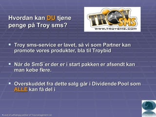 Troy sms-service er lavet, så vi som Partner kan promote vores produkter, bla til Troybid Når de SmS´er der er i start pakken er afsendt kan man købe flere. Overskuddet fra dette salg går i Dividende Pool som  ALLE  kan få del i  Lavet af uafhængig partner af Troymanagement Ltd. Hvordan kan  DU  tjene penge på Troy sms? 