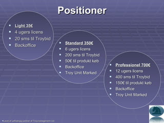 Light 35€ 4 ugers licens 20 sms til Troybid Backoffice Positioner Standard 350€ 6 ugers licens 200 sms til Troybid 50€ til produkt køb Backoffice Troy Unit Marked Professionel 700€ 12 ugers licens 400 sms til Troybid 150€ til produkt køb Backoffice Troy Unit Marked Lavet af uafhængig partner af Troymanegement Ltd. 