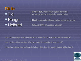 Dit liv Tid Penge Helbred Mindst 80%  mennesker bytter deres tid  for penge ved at arbejde for andre i jobs 3%  af verdens befolkning bytter penge for penge 10% ejer 90% af verdens værdier Lavet af uafhængig partner af Troymanagement Ltd. Har du de penge, som du ønsker nu, eller får du opsparet dem til senere? Har du den tid du ønsker, til at gøre det du virkelig vil, når du vil? Hvis du mistede den indkomst du har i dag, har du nogen ekstra sikkerhed ? 