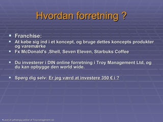 Hvordan forretning ? Franchise:  At købe sig ind i et koncept, og bruge dettes koncepts produkter og varemærke  Fx McDonald's ,Shell, Seven Eleven, Starbuks Coffee  Du investerer i DIN online forretning i Troy Management Ltd, og du kan opbygge den world wide. Spørg dig selv:  Er jeg værd at investere 350 € i ? Lavet af uafhængig partner af Troymanagement Ltd. 