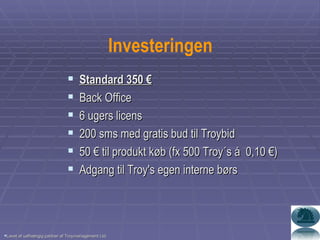 Investeringen Standard 350 € Back Office 6 ugers licens 200 sms med gratis bud til Troybid 50 € til produkt køb (fx 500 Troy´s á  0,10 €) Adgang til Troy's egen interne børs Lavet af uafhængig partner af Troymanagement Ltd. 