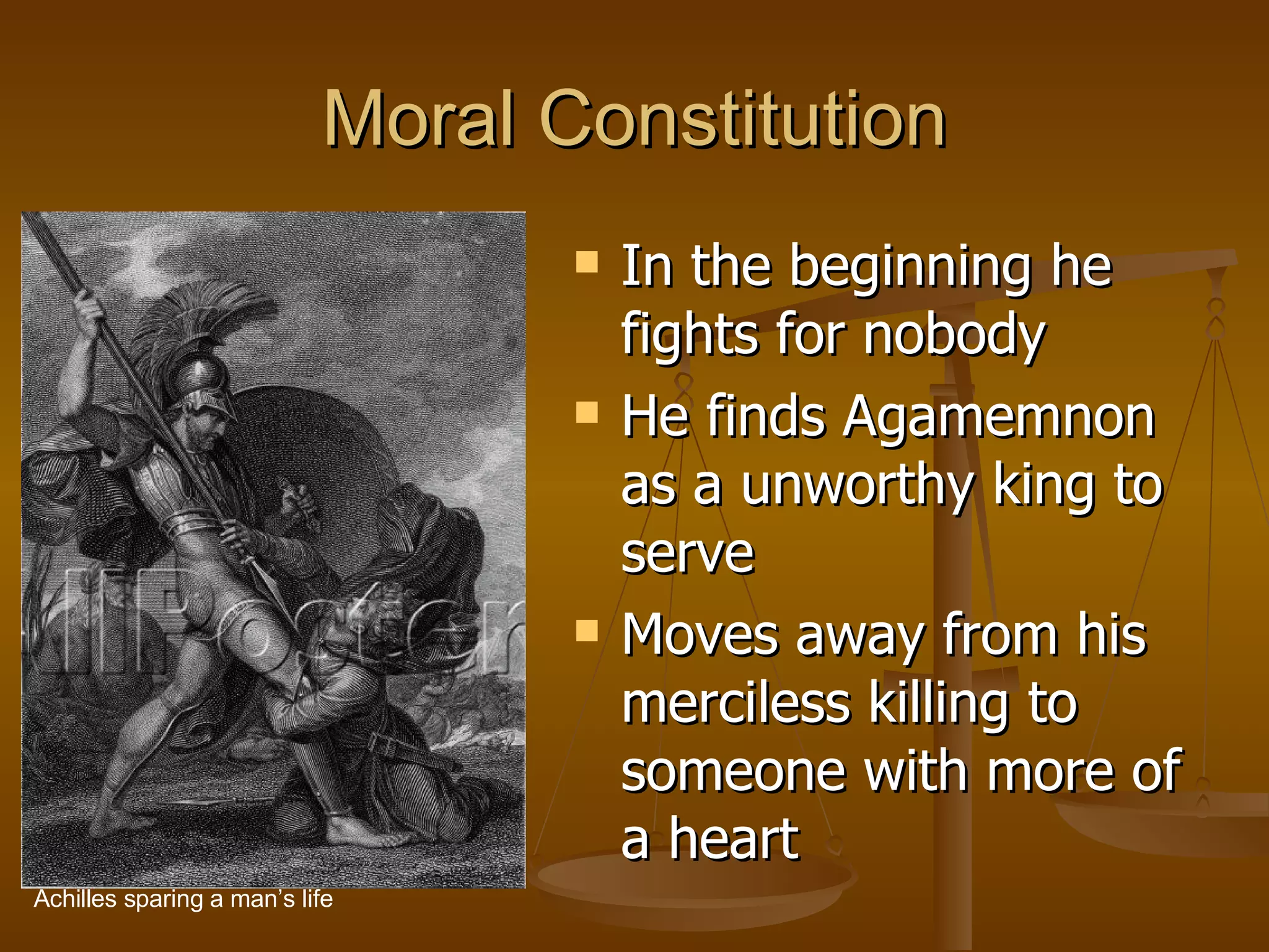 Moral Constitution In the beginning he fights for nobody He finds Agamemnon as a unworthy king to serve Moves away from his merciless killing to someone with more of a heart  Achilles sparing a man’s life 